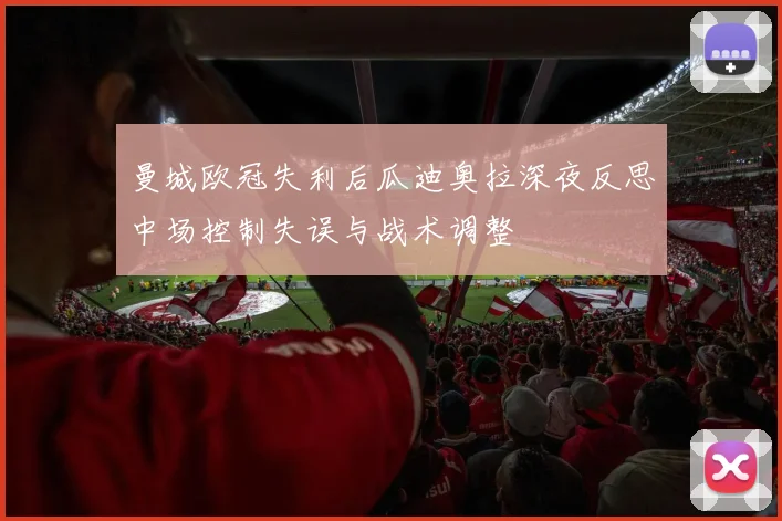 曼城欧冠失利后瓜迪奥拉深夜反思中场控制失误与战术调整