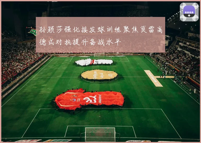 孙颖莎强化接发球训练聚焦莫雷高德式对抗提升备战水平